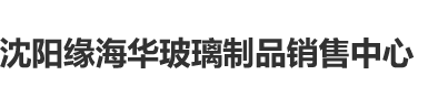 爆操美穴沈阳缘海华玻璃制品销售中心